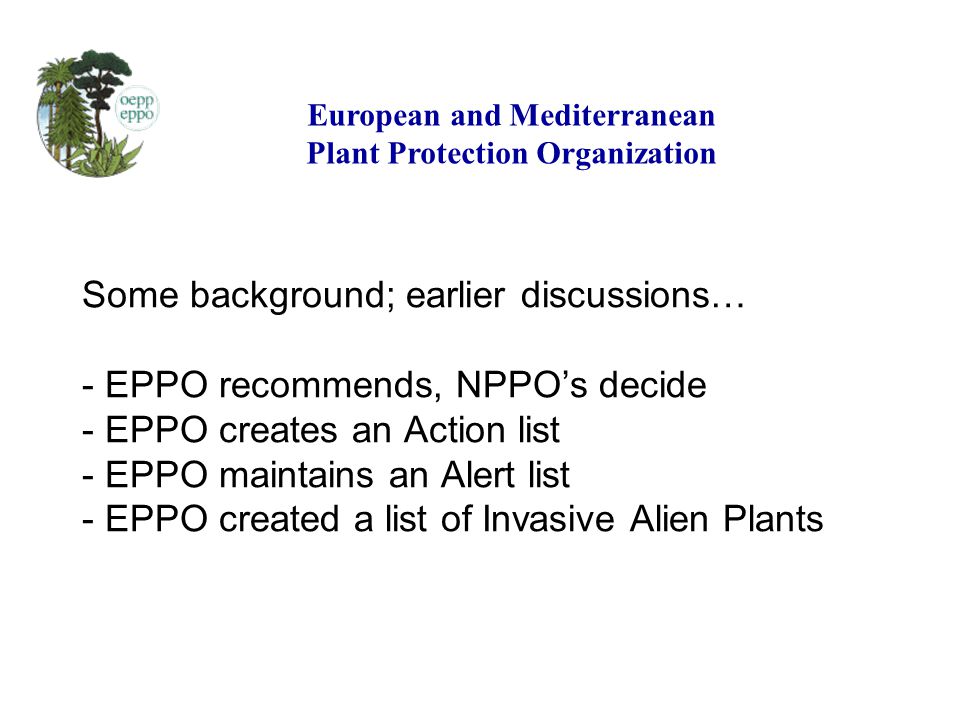 Some background; earlier discussions… - EPPO recommends, NPPOs decide - EPPO creates an Action list - EPPO maintains an Alert list - EPPO created a list of Invasive Alien Plants European and Mediterranean Plant Protection Organization