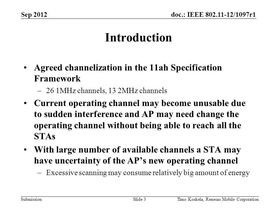 doc.: IEEE /1097r1 Submission Agreed channelization in the 11ah Specification Framework –26 1MHz channels, 13 2MHz channels Current operating channel may become unusable due to sudden interference and AP may need change the operating channel without being able to reach all the STAs With large number of available channels a STA may have uncertainty of the APs new operating channel –Excessive scanning may consume relatively big amount of energy Introduction Sep 2012 Timo Koskela, Renesas Mobile CorporationSlide 3