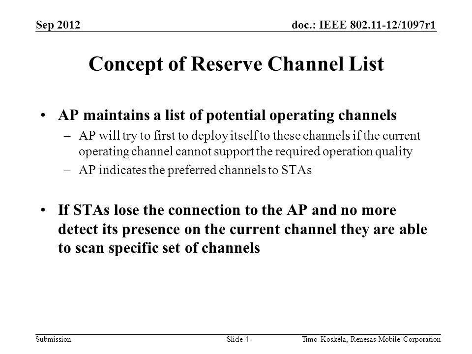 doc.: IEEE /1097r1 Submission AP maintains a list of potential operating channels –AP will try to first to deploy itself to these channels if the current operating channel cannot support the required operation quality –AP indicates the preferred channels to STAs If STAs lose the connection to the AP and no more detect its presence on the current channel they are able to scan specific set of channels Concept of Reserve Channel List Sep 2012 Timo Koskela, Renesas Mobile CorporationSlide 4