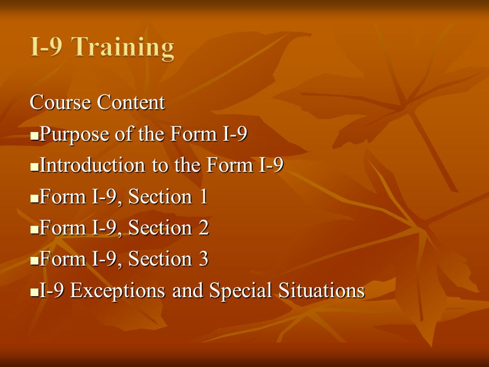 Course Content Purpose of the Form I-9 Purpose of the Form I-9 Introduction to the Form I-9 Introduction to the Form I-9 Form I-9, Section 1 Form I-9, Section 1 Form I-9, Section 2 Form I-9, Section 2 Form I-9, Section 3 Form I-9, Section 3 I-9 Exceptions and Special Situations I-9 Exceptions and Special Situations