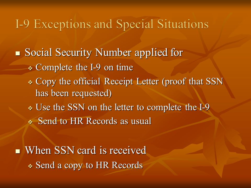 Social Security Number applied for Social Security Number applied for Complete the I-9 on time Complete the I-9 on time Copy the official Receipt Letter (proof that SSN has been requested) Copy the official Receipt Letter (proof that SSN has been requested) Use the SSN on the letter to complete the I-9 Use the SSN on the letter to complete the I-9 Send to HR Records as usual Send to HR Records as usual When SSN card is received When SSN card is received Send a copy to HR Records Send a copy to HR Records