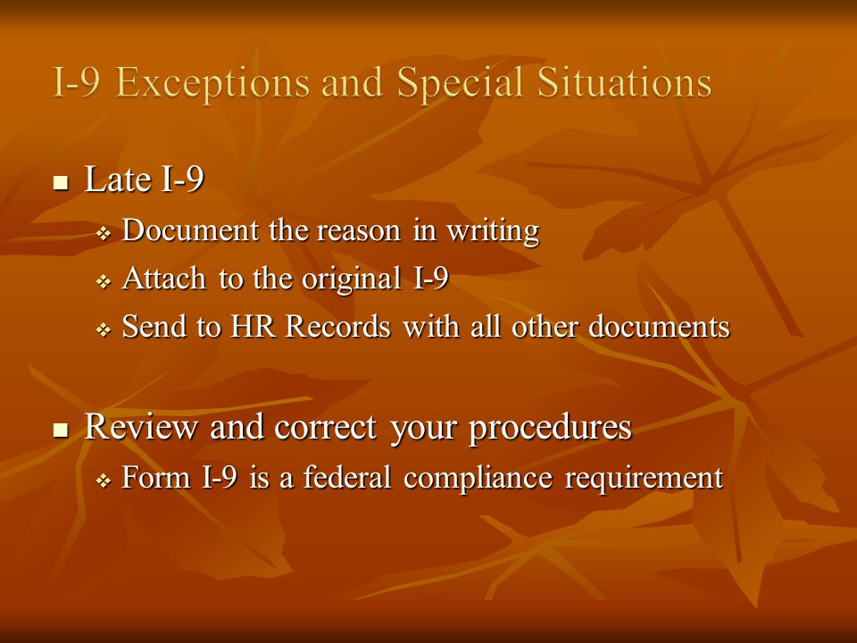 Late I-9 Late I-9 Document the reason in writing Document the reason in writing Attach to the original I-9 Attach to the original I-9 Send to HR Records with all other documents Send to HR Records with all other documents Review and correct your procedures Review and correct your procedures Form I-9 is a federal compliance requirement Form I-9 is a federal compliance requirement