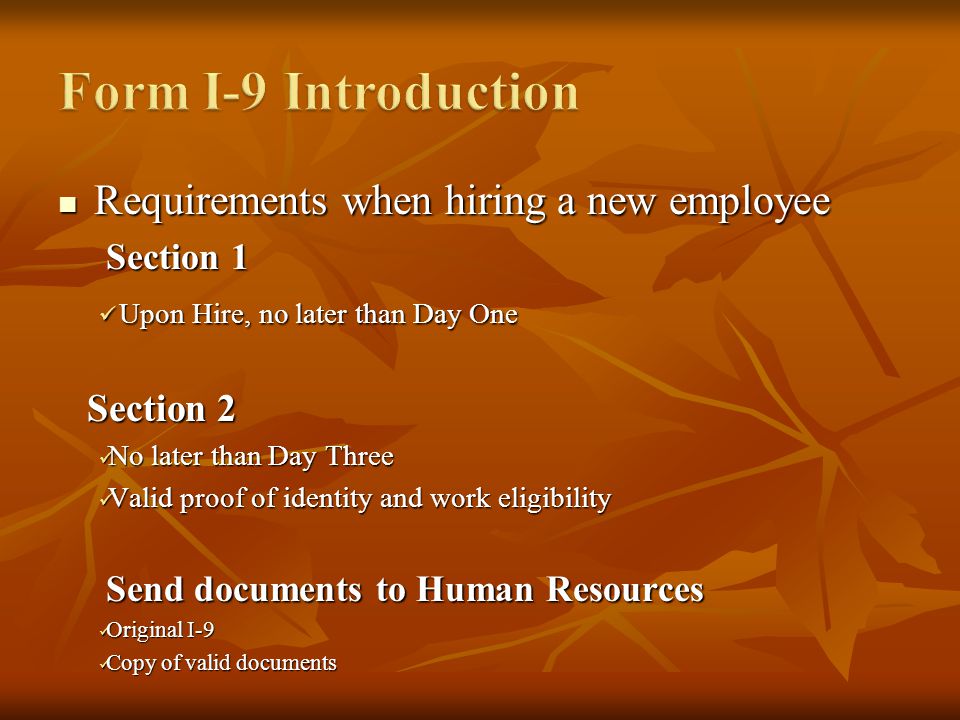 Requirements when hiring a new employee Requirements when hiring a new employee Section 1 Upon Hire, no later than Day One Upon Hire, no later than Day One Section 2 Section 2 No later than Day Three No later than Day Three Valid proof of identity and work eligibility Valid proof of identity and work eligibility Send documents to Human Resources Original I-9 Original I-9 Copy of valid documents Copy of valid documents
