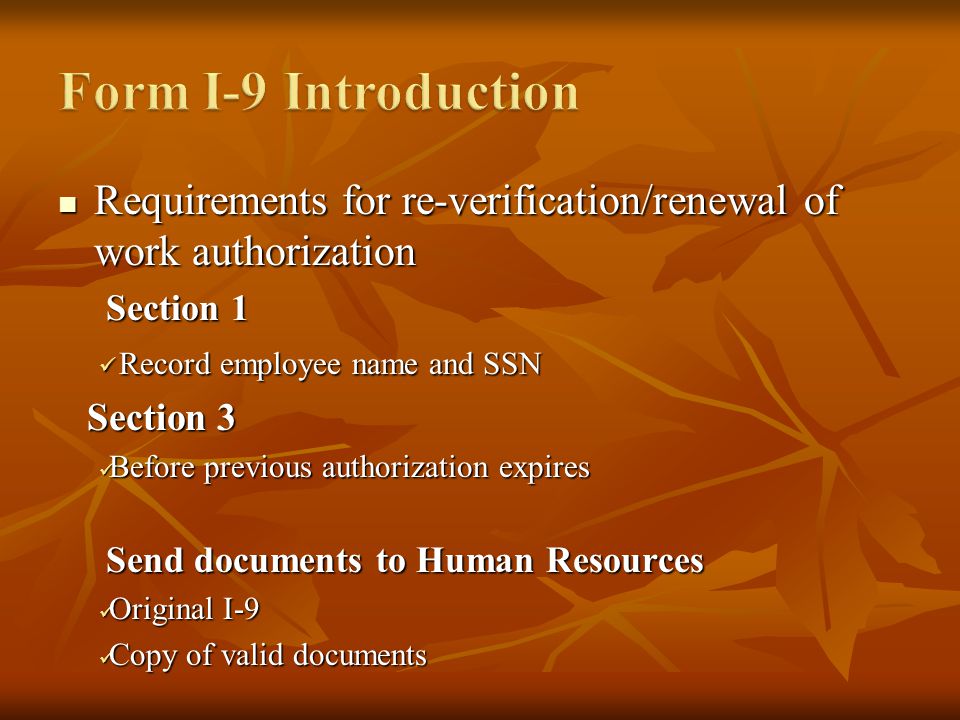 Requirements for re-verification/renewal of work authorization Requirements for re-verification/renewal of work authorization Section 1 Record employee name and SSN Record employee name and SSN Section 3 Section 3 Before previous authorization expires Before previous authorization expires Send documents to Human Resources Original I-9 Original I-9 Copy of valid documents Copy of valid documents
