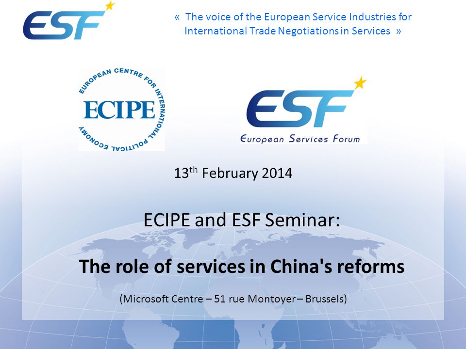 « The voice of the European Service Industries for International Trade Negotiations in Services » 13 th February 2014 ECIPE and ESF Seminar: The role of services in China s reforms (Microsoft Centre – 51 rue Montoyer – Brussels)