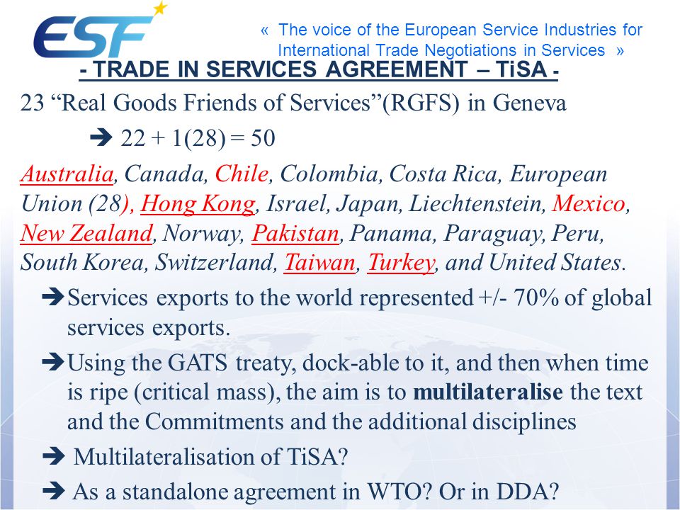 « The voice of the European Service Industries for International Trade Negotiations in Services » 23 Real Goods Friends of Services(RGFS) in Geneva (28) = 50 Australia, Canada, Chile, Colombia, Costa Rica, European Union (28), Hong Kong, Israel, Japan, Liechtenstein, Mexico, New Zealand, Norway, Pakistan, Panama, Paraguay, Peru, South Korea, Switzerland, Taiwan, Turkey, and United States.