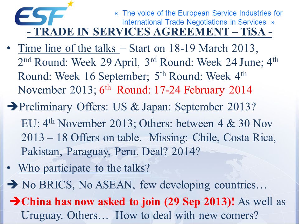 « The voice of the European Service Industries for International Trade Negotiations in Services » - TRADE IN SERVICES AGREEMENT – TiSA - Time line of the talks = Start on March 2013, 2 nd Round: Week 29 April, 3 rd Round: Week 24 June; 4 th Round: Week 16 September; 5 th Round: Week 4 th November 2013; 6 th Round: February 2014 Preliminary Offers: US & Japan: September 2013.