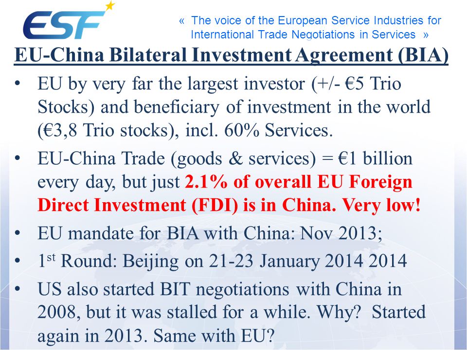 « The voice of the European Service Industries for International Trade Negotiations in Services » EU-China Bilateral Investment Agreement (BIA) EU by very far the largest investor (+/- 5 Trio Stocks) and beneficiary of investment in the world (3,8 Trio stocks), incl.
