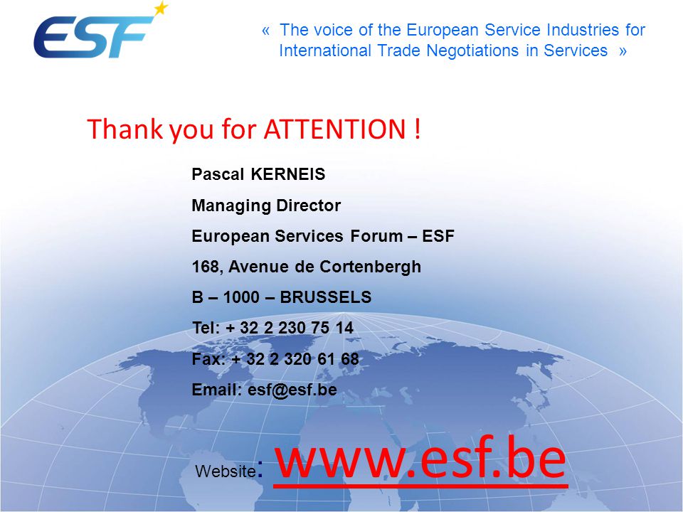 « The voice of the European Service Industries for International Trade Negotiations in Services » Pascal KERNEIS Managing Director European Services Forum – ESF 168, Avenue de Cortenbergh B – 1000 – BRUSSELS Tel: Fax: Website :   Thank you for ATTENTION !