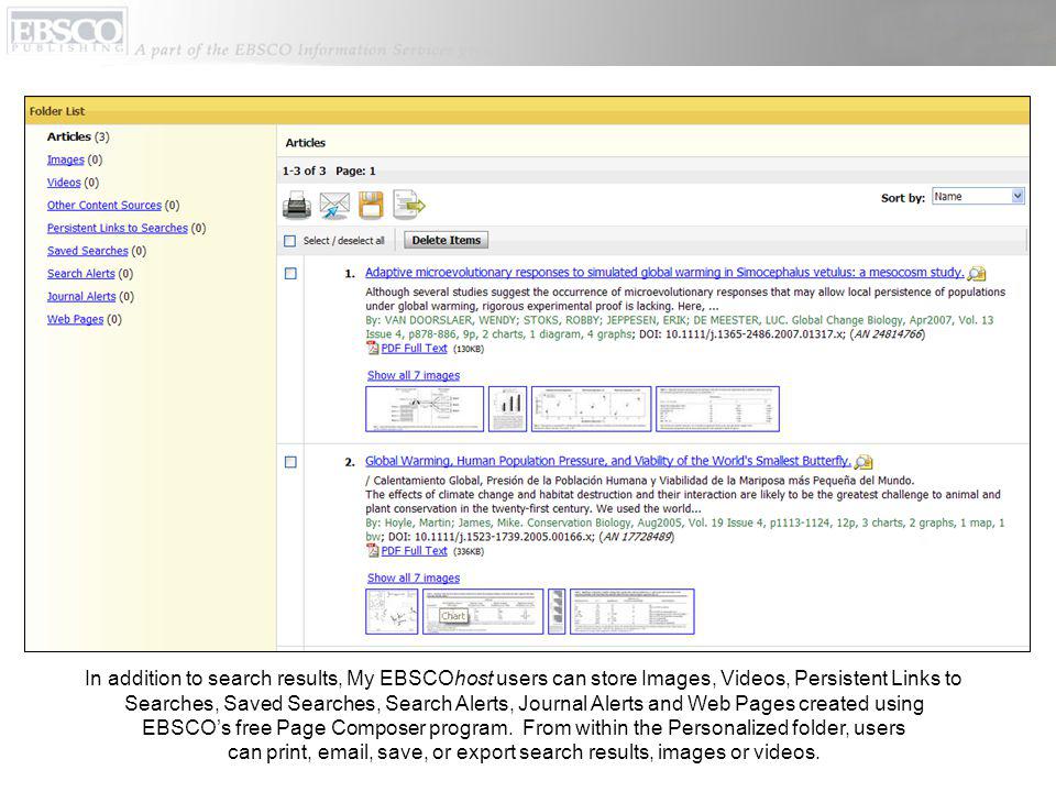 In addition to search results, My EBSCOhost users can store Images, Videos, Persistent Links to Searches, Saved Searches, Search Alerts, Journal Alerts and Web Pages created using EBSCOs free Page Composer program.