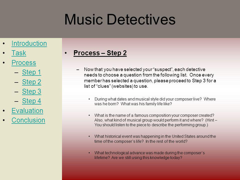 Music Detectives Introduction Task Process –Step 1Step 1 –Step 2Step 2 –Step 3Step 3 –Step 4Step 4 Evaluation Conclusion Process – Step 2 –Now that you have selected your suspect, each detective needs to choose a question from the following list.