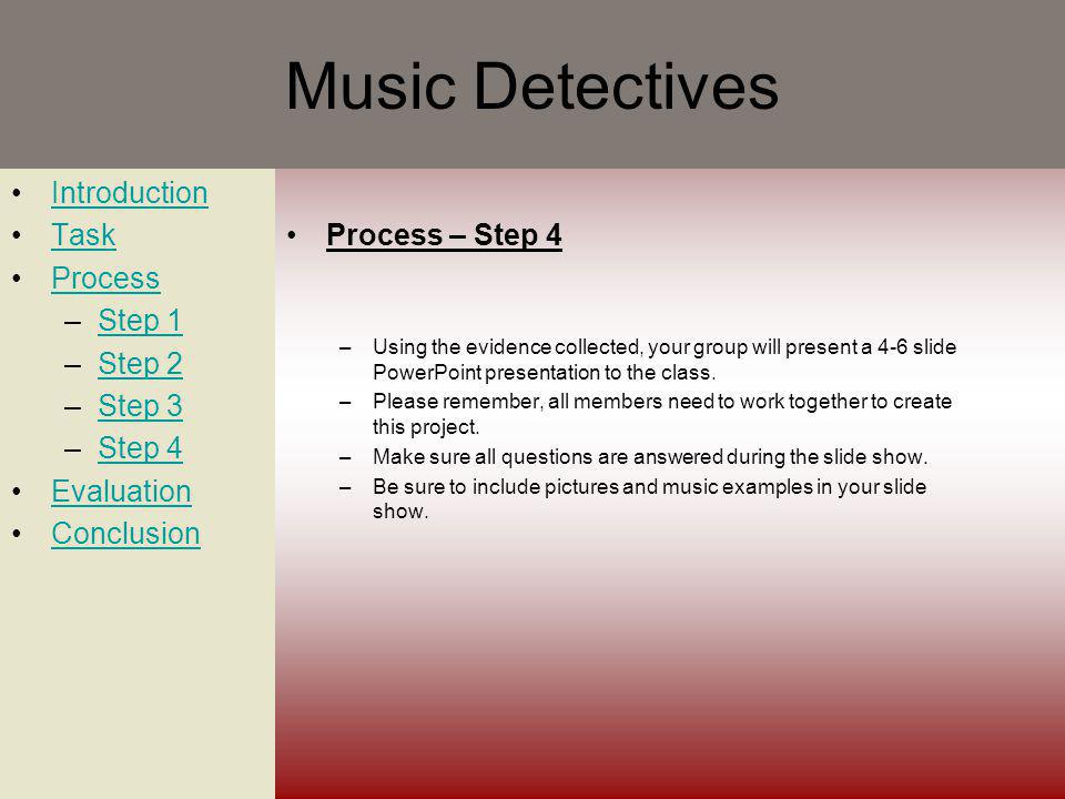 Music Detectives Introduction Task Process –Step 1Step 1 –Step 2Step 2 –Step 3Step 3 –Step 4Step 4 Evaluation Conclusion Process – Step 4 –Using the evidence collected, your group will present a 4-6 slide PowerPoint presentation to the class.