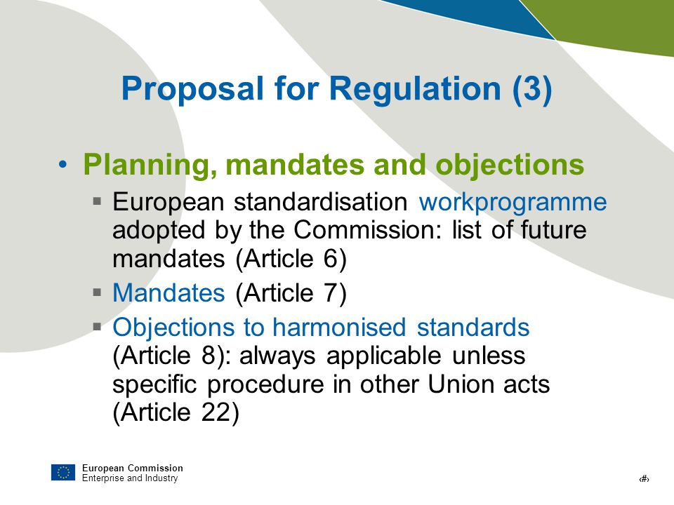 European Commission Enterprise and Industry # Proposal for Regulation (3) Planning, mandates and objections European standardisation workprogramme adopted by the Commission: list of future mandates (Article 6) Mandates (Article 7) Objections to harmonised standards (Article 8): always applicable unless specific procedure in other Union acts (Article 22)