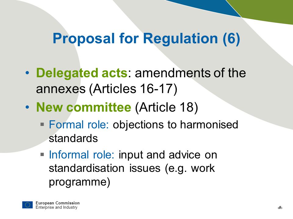 European Commission Enterprise and Industry # Proposal for Regulation (6) Delegated acts: amendments of the annexes (Articles 16-17) New committee (Article 18) Formal role: objections to harmonised standards Informal role: input and advice on standardisation issues (e.g.