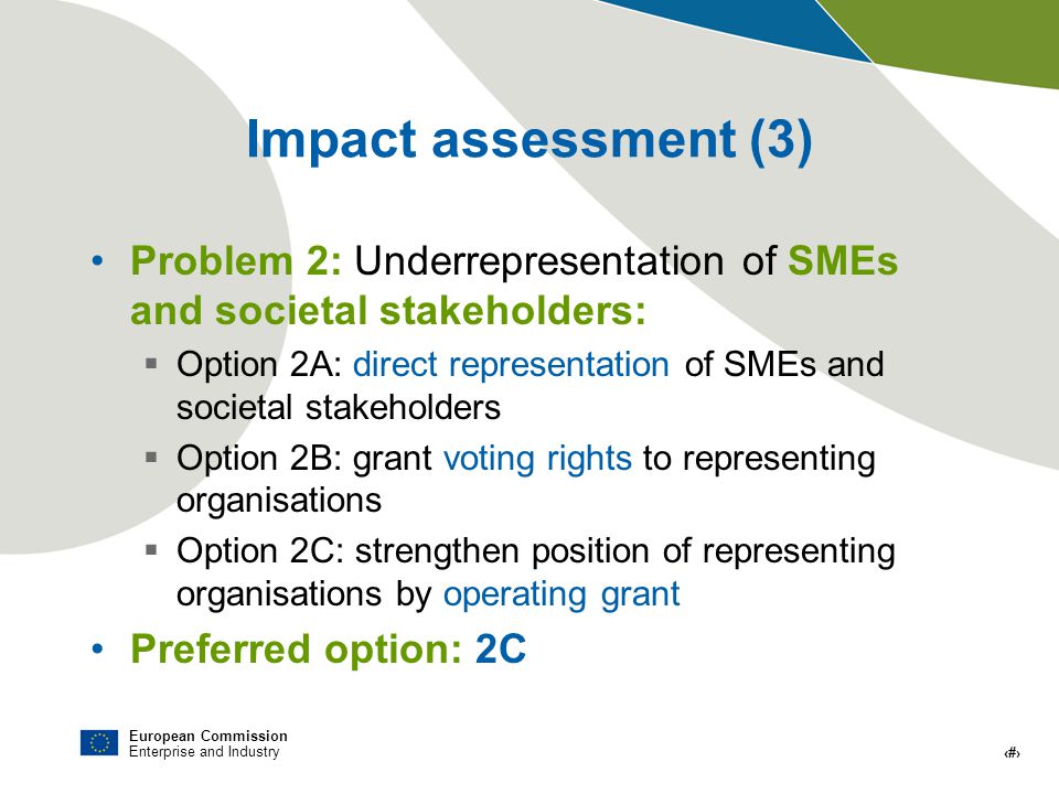 European Commission Enterprise and Industry # Impact assessment (3) Problem 2: Underrepresentation of SMEs and societal stakeholders: Option 2A: direct representation of SMEs and societal stakeholders Option 2B: grant voting rights to representing organisations Option 2C: strengthen position of representing organisations by operating grant Preferred option: 2C