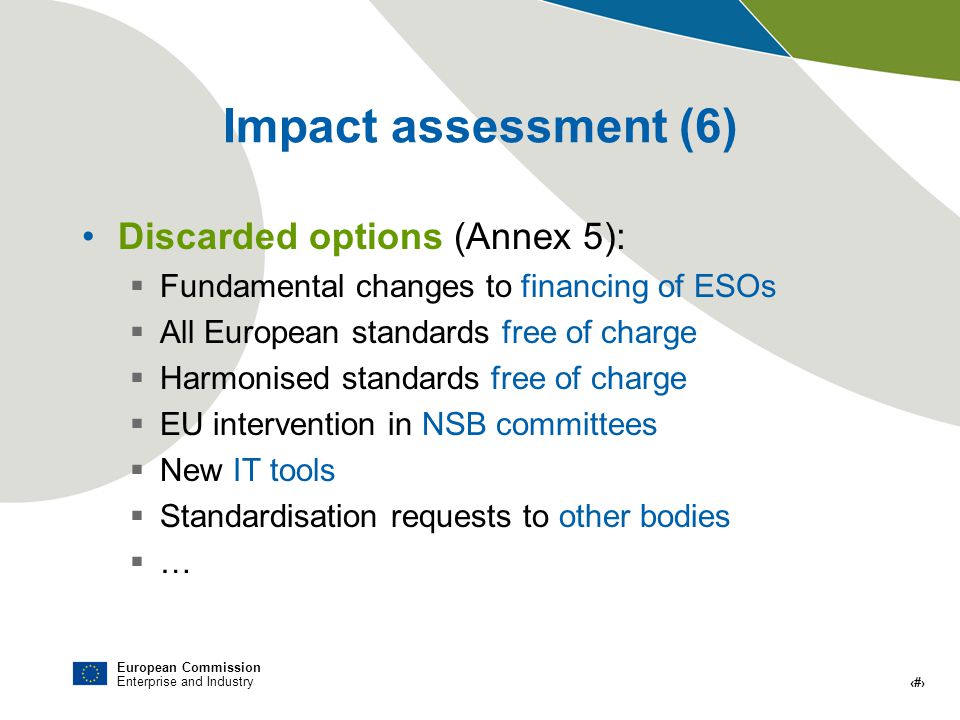European Commission Enterprise and Industry # Impact assessment (6) Discarded options (Annex 5): Fundamental changes to financing of ESOs All European standards free of charge Harmonised standards free of charge EU intervention in NSB committees New IT tools Standardisation requests to other bodies …