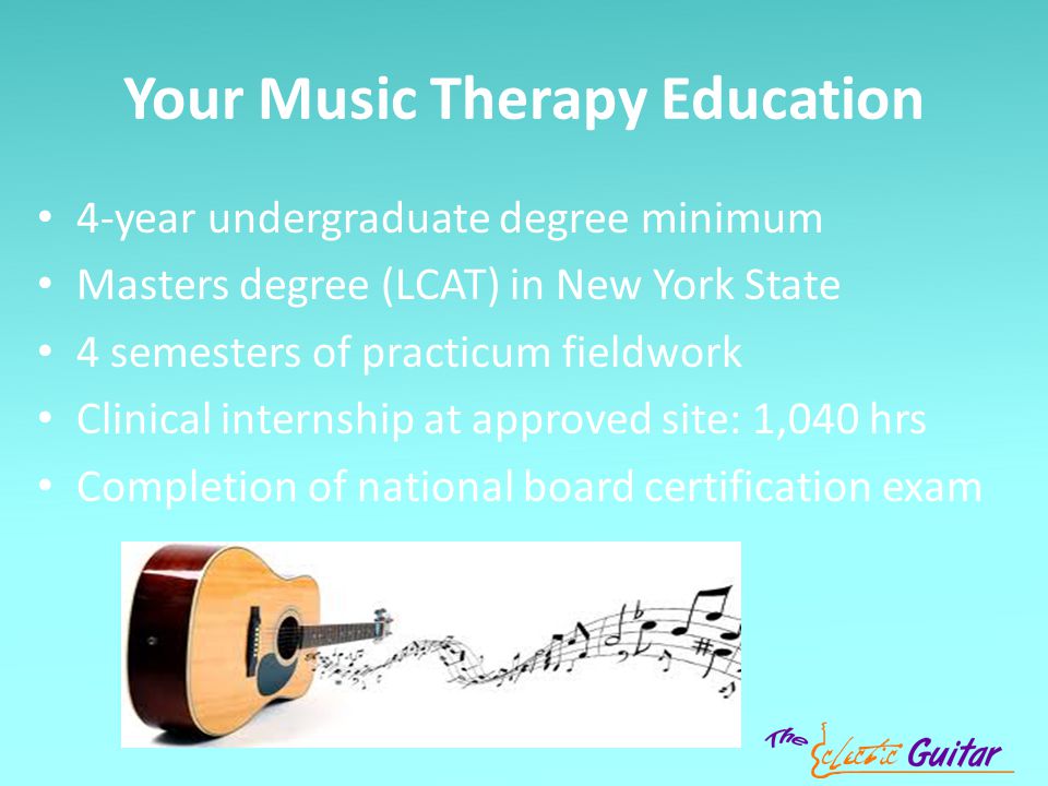Your Music Therapy Education 4-year undergraduate degree minimum Masters degree (LCAT) in New York State 4 semesters of practicum fieldwork Clinical internship at approved site: 1,040 hrs Completion of national board certification exam