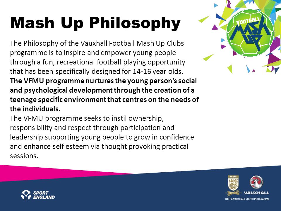 The Philosophy of the Vauxhall Football Mash Up Clubs programme is to inspire and empower young people through a fun, recreational football playing opportunity that has been specifically designed for year olds.