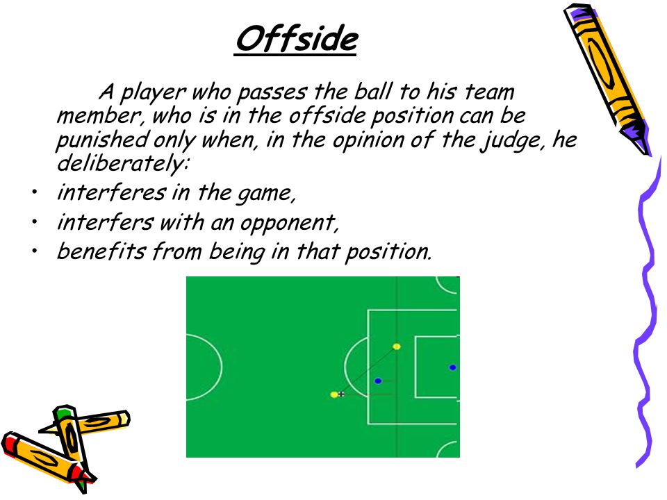 Offside A player who passes the ball to his team member, who is in the offside position can be punished only when, in the opinion of the judge, he deliberately: interferes in the game, interfers with an opponent, benefits from being in that position.