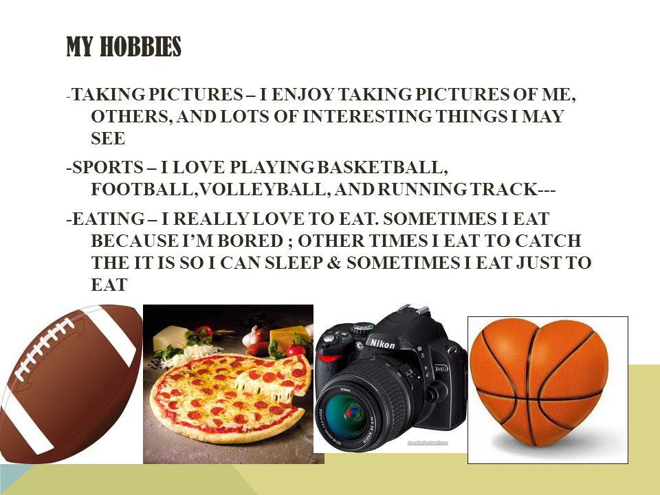 MY HOBBIES - TAKING PICTURES – I ENJOY TAKING PICTURES OF ME, OTHERS, AND LOTS OF INTERESTING THINGS I MAY SEE -SPORTS – I LOVE PLAYING BASKETBALL, FOOTBALL,VOLLEYBALL, AND RUNNING TRACK--- -EATING – I REALLY LOVE TO EAT.