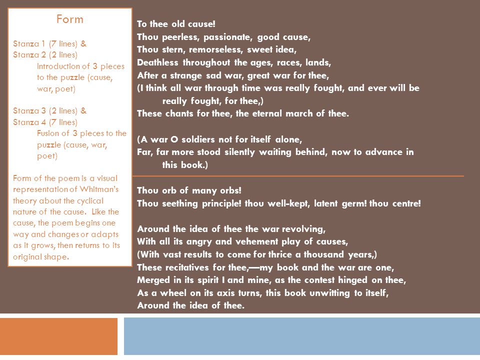 Form Stanza 1 (7 lines) & Stanza 2 (2 lines) Introduction of 3 pieces to the puzzle (cause, war, poet) Stanza 3 (2 lines) & Stanza 4 (7 lines) Fusion of 3 pieces to the puzzle (cause, war, poet) Form of the poem is a visual representation of Whitmans theory about the cyclical nature of the cause.