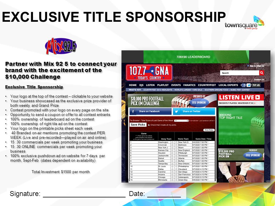 Partner with Mix 92 5 to connect your brand with the excitement of the $10,000 Challenge Exclusive Title Sponsorship Your logo at the top of the contest – clickable to your website Your business showcased as the exclusive prize provider of both weekly and Grand Prize Contest promoted with your logo on every page on the site Opportunity to send a coupon or offer to all contest entrants 100% ownership of leaderboard ad on the contest 100% ownership of right tile ad on the contest Your logo on the printable picks sheet each week 40 Branded on-air mentions promoting the contest PER WEEK (Live and pre-recordedplayed on air and online) 15 :30 commercials per week promoting your business 15 :30 ONLINE commercials per week promoting your business 100% exclusive pushdown ad on website for 7 days per month, Sept-Feb (dates dependent on availability) Total Investment $1500 per month Partner with Mix 92 5 to connect your brand with the excitement of the $10,000 Challenge Exclusive Title Sponsorship Your logo at the top of the contest – clickable to your website Your business showcased as the exclusive prize provider of both weekly and Grand Prize Contest promoted with your logo on every page on the site Opportunity to send a coupon or offer to all contest entrants 100% ownership of leaderboard ad on the contest 100% ownership of right tile ad on the contest Your logo on the printable picks sheet each week 40 Branded on-air mentions promoting the contest PER WEEK (Live and pre-recordedplayed on air and online) 15 :30 commercials per week promoting your business 15 :30 ONLINE commercials per week promoting your business 100% exclusive pushdown ad on website for 7 days per month, Sept-Feb (dates dependent on availability) Total Investment $1500 per month Proprietary & Confidential EXCLUSIVE TITLE SPONSORSHIP Signature: ______________________ Date: _________