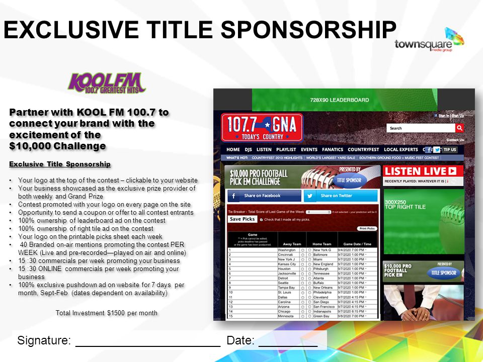 Partner with KOOL FM to connect your brand with the excitement of the $10,000 Challenge Exclusive Title Sponsorship Your logo at the top of the contest – clickable to your website Your business showcased as the exclusive prize provider of both weekly and Grand Prize Contest promoted with your logo on every page on the site Opportunity to send a coupon or offer to all contest entrants 100% ownership of leaderboard ad on the contest 100% ownership of right tile ad on the contest Your logo on the printable picks sheet each week 40 Branded on-air mentions promoting the contest PER WEEK (Live and pre-recordedplayed on air and online) 15 :30 commercials per week promoting your business 15 :30 ONLINE commercials per week promoting your business 100% exclusive pushdown ad on website for 7 days per month, Sept-Feb (dates dependent on availability) Total Investment $1500 per month Partner with KOOL FM to connect your brand with the excitement of the $10,000 Challenge Exclusive Title Sponsorship Your logo at the top of the contest – clickable to your website Your business showcased as the exclusive prize provider of both weekly and Grand Prize Contest promoted with your logo on every page on the site Opportunity to send a coupon or offer to all contest entrants 100% ownership of leaderboard ad on the contest 100% ownership of right tile ad on the contest Your logo on the printable picks sheet each week 40 Branded on-air mentions promoting the contest PER WEEK (Live and pre-recordedplayed on air and online) 15 :30 commercials per week promoting your business 15 :30 ONLINE commercials per week promoting your business 100% exclusive pushdown ad on website for 7 days per month, Sept-Feb (dates dependent on availability) Total Investment $1500 per month Proprietary & Confidential EXCLUSIVE TITLE SPONSORSHIP Signature: ______________________ Date: _________