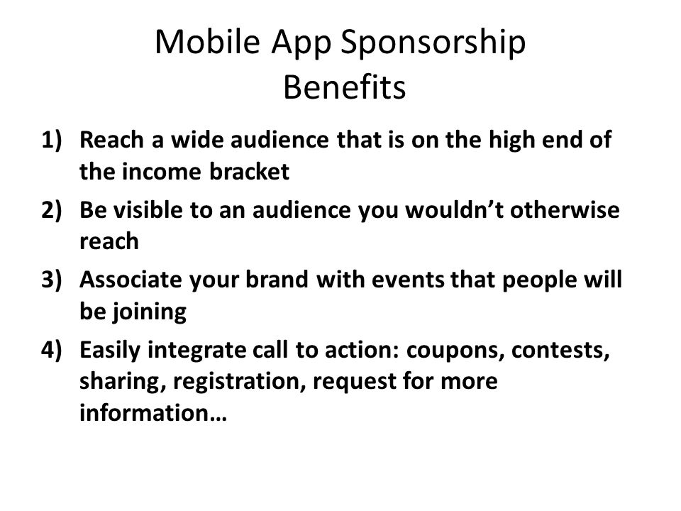 Mobile App Sponsorship Benefits 1)Reach a wide audience that is on the high end of the income bracket 2)Be visible to an audience you wouldnt otherwise reach 3)Associate your brand with events that people will be joining 4)Easily integrate call to action: coupons, contests, sharing, registration, request for more information…