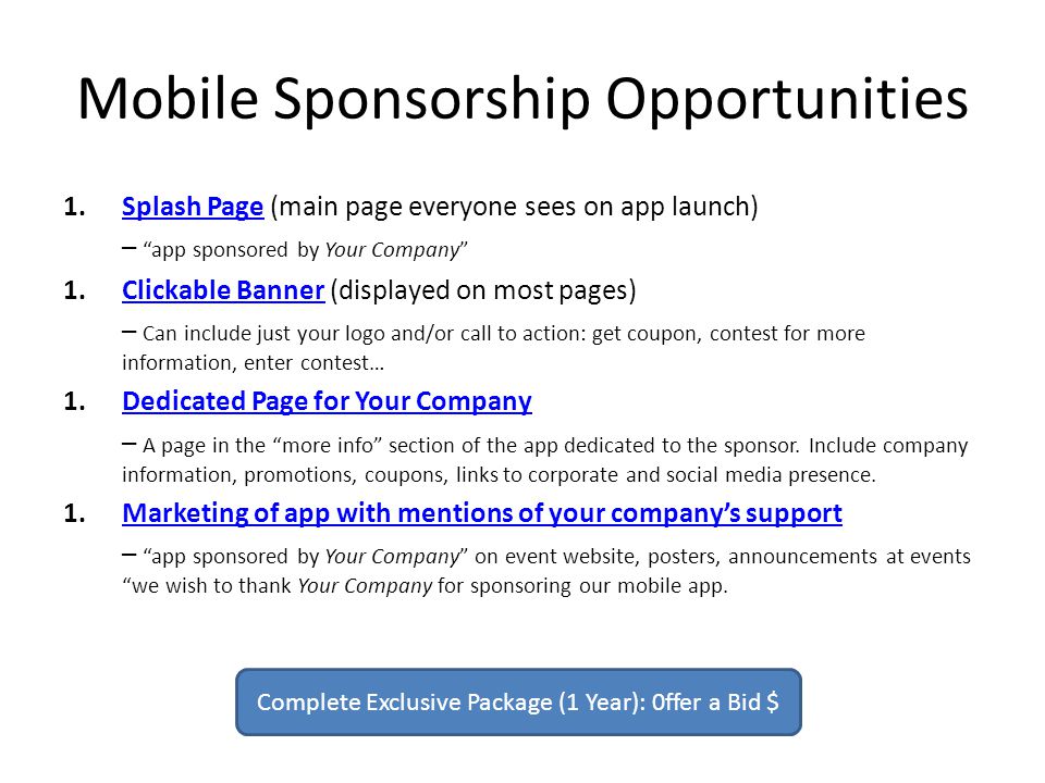 Mobile Sponsorship Opportunities 1.Splash Page (main page everyone sees on app launch)Splash Page – app sponsored by Your Company 1.Clickable Banner (displayed on most pages)Clickable Banner – Can include just your logo and/or call to action: get coupon, contest for more information, enter contest… 1.Dedicated Page for Your CompanyDedicated Page for Your Company – A page in the more info section of the app dedicated to the sponsor.