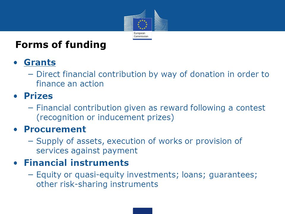 Forms of funding Grants Direct financial contribution by way of donation in order to finance an action Prizes Financial contribution given as reward following a contest (recognition or inducement prizes) Procurement Supply of assets, execution of works or provision of services against payment Financial instruments Equity or quasi-equity investments; loans; guarantees; other risk-sharing instruments