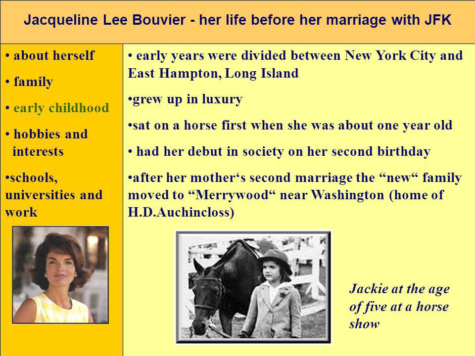 Jacqueline Lee Bouvier - her life before her marriage with JFK about herself family early childhood hobbies and interests schools, universities and work early years were divided between New York City and East Hampton, Long Island grew up in luxury sat on a horse first when she was about one year old had her debut in society on her second birthday after her mothers second marriage the new family moved to Merrywood near Washington (home of H.D.Auchincloss) Jackie at the age of five at a horse show