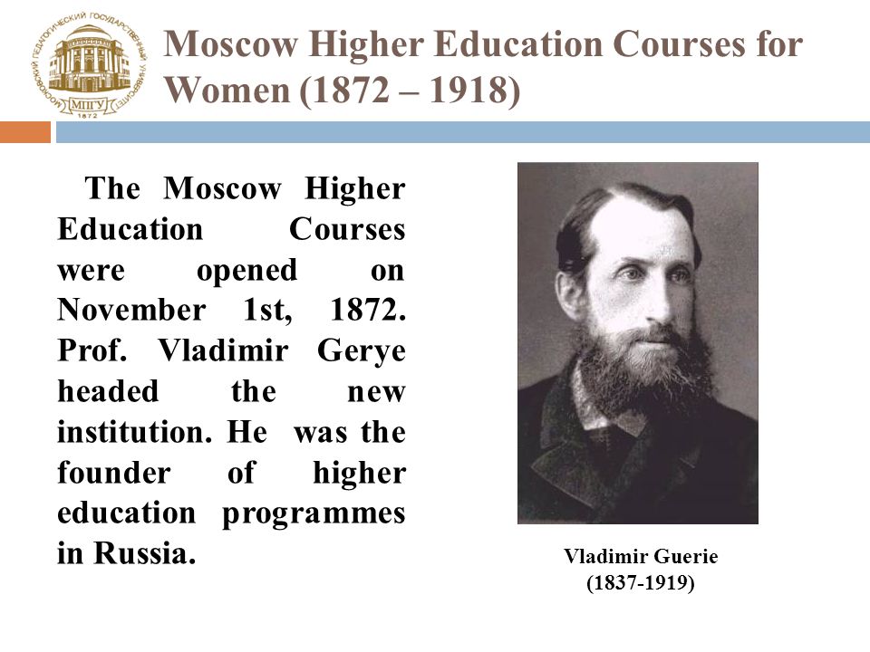 Moscow Higher Education Courses for Women (1872 – 1918) The Moscow Higher Education Courses were opened on November 1st, 1872.