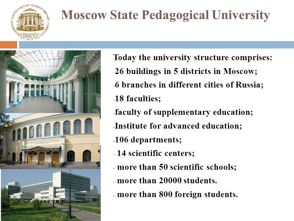 Moscow State Pedagogical University Today the university structure comprises: - 26 buildings in 5 districts in Moscow; - 6 branches in different cities of Russia; - 18 faculties; - faculty of supplementary education; - Institute for advanced education; departments; - 14 scientific centers; - more than 50 scientific schools; - more than students.