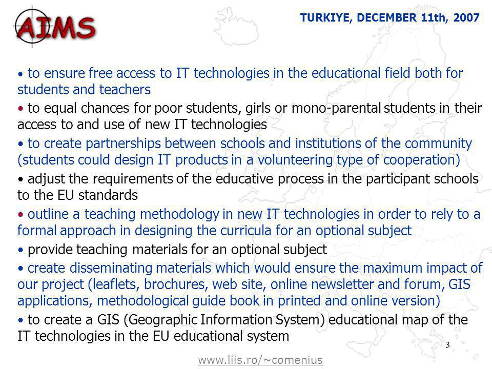 Free Powerpoint template from   3 to ensure free access to IT technologies in the educational field both for students and teachers to equal chances for poor students, girls or mono-parental students in their access to and use of new IT technologies to create partnerships between schools and institutions of the community (students could design IT products in a volunteering type of cooperation) adjust the requirements of the educative process in the participant schools to the EU standards outline a teaching methodology in new IT technologies in order to rely to a formal approach in designing the curricula for an optional subject provide teaching materials for an optional subject create disseminating materials which would ensure the maximum impact of our project (leaflets, brochures, web site, online newsletter and forum, GIS applications, methodological guide book in printed and online version) to create a GIS (Geographic Information System) educational map of the IT technologies in the EU educational system TURKIYE, DECEMBER 11th,