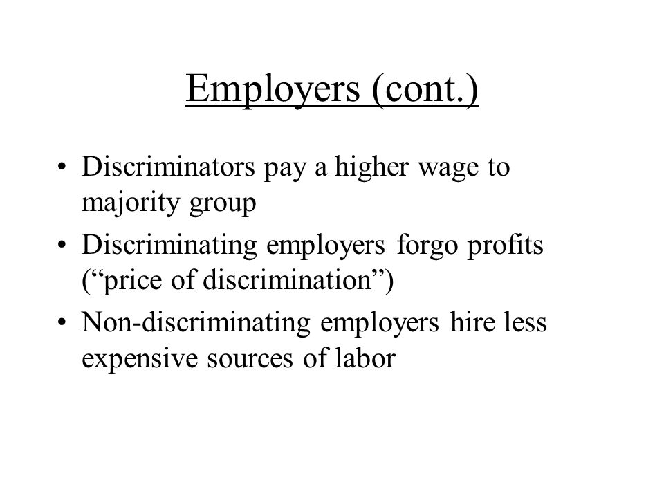 Employers (cont.) Discriminators pay a higher wage to majority group Discriminating employers forgo profits (price of discrimination) Non-discriminating employers hire less expensive sources of labor