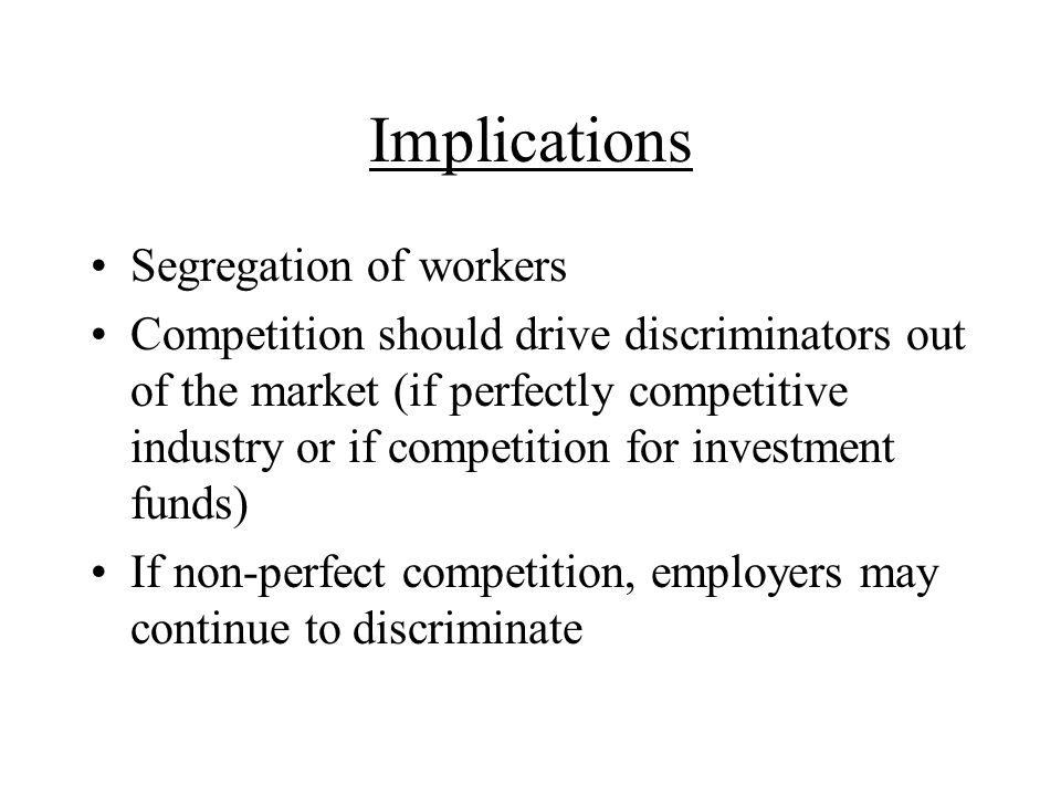 Implications Segregation of workers Competition should drive discriminators out of the market (if perfectly competitive industry or if competition for investment funds) If non-perfect competition, employers may continue to discriminate