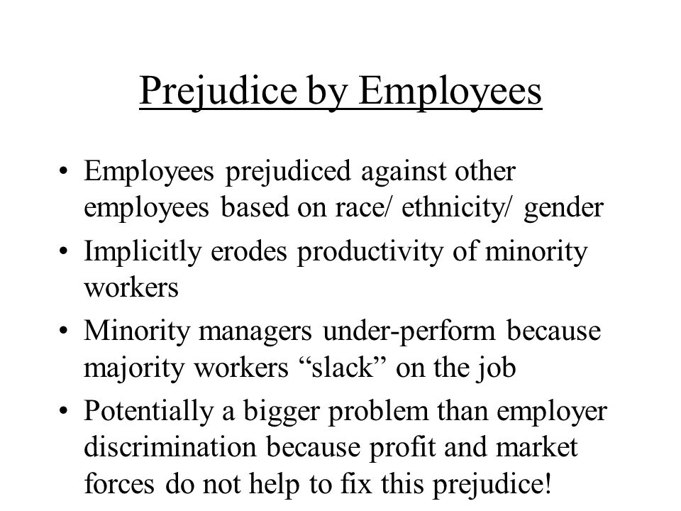 Prejudice by Employees Employees prejudiced against other employees based on race/ ethnicity/ gender Implicitly erodes productivity of minority workers Minority managers under-perform because majority workers slack on the job Potentially a bigger problem than employer discrimination because profit and market forces do not help to fix this prejudice!
