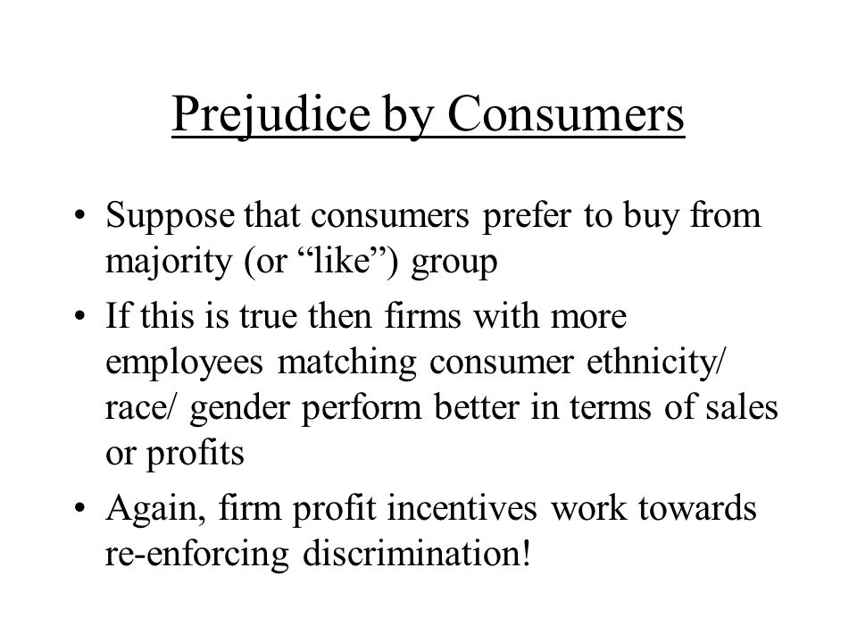 Prejudice by Consumers Suppose that consumers prefer to buy from majority (or like) group If this is true then firms with more employees matching consumer ethnicity/ race/ gender perform better in terms of sales or profits Again, firm profit incentives work towards re-enforcing discrimination!
