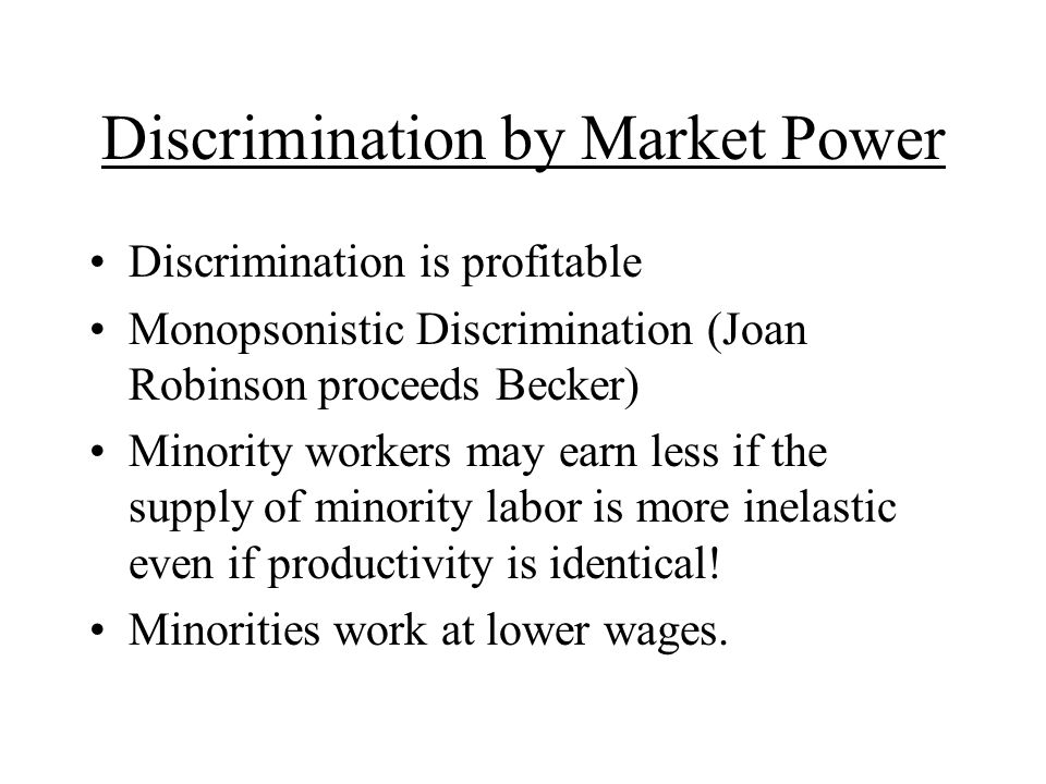 Discrimination by Market Power Discrimination is profitable Monopsonistic Discrimination (Joan Robinson proceeds Becker) Minority workers may earn less if the supply of minority labor is more inelastic even if productivity is identical.