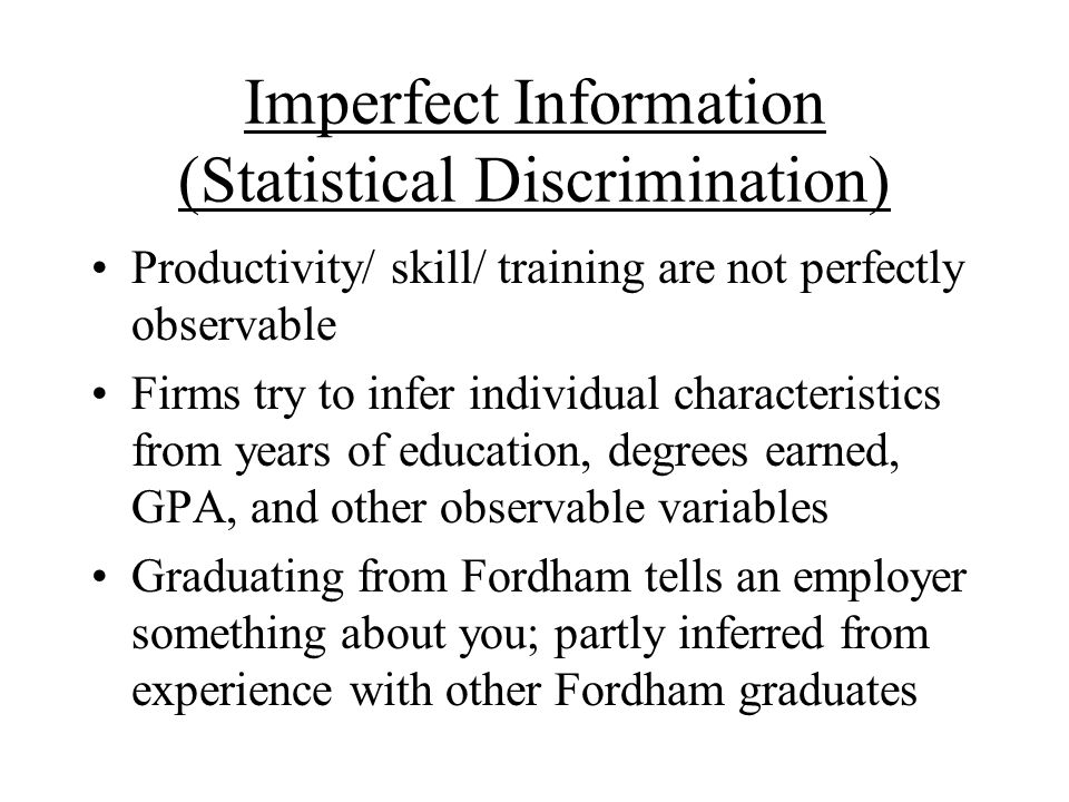 Imperfect Information (Statistical Discrimination) Productivity/ skill/ training are not perfectly observable Firms try to infer individual characteristics from years of education, degrees earned, GPA, and other observable variables Graduating from Fordham tells an employer something about you; partly inferred from experience with other Fordham graduates
