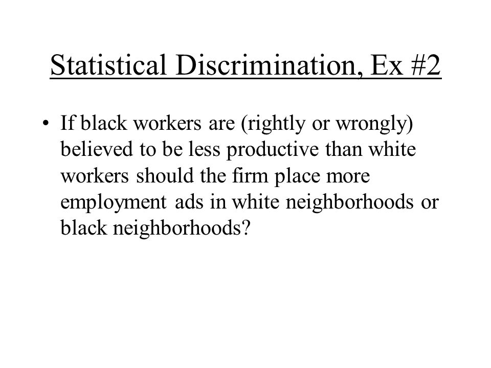 Statistical Discrimination, Ex #2 If black workers are (rightly or wrongly) believed to be less productive than white workers should the firm place more employment ads in white neighborhoods or black neighborhoods