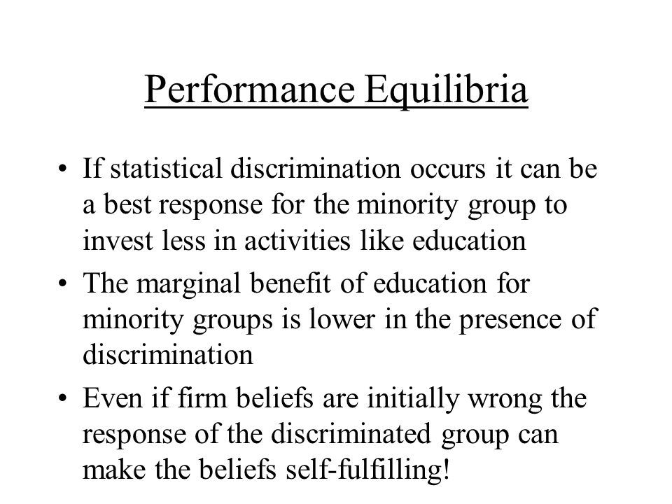 Performance Equilibria If statistical discrimination occurs it can be a best response for the minority group to invest less in activities like education The marginal benefit of education for minority groups is lower in the presence of discrimination Even if firm beliefs are initially wrong the response of the discriminated group can make the beliefs self-fulfilling!