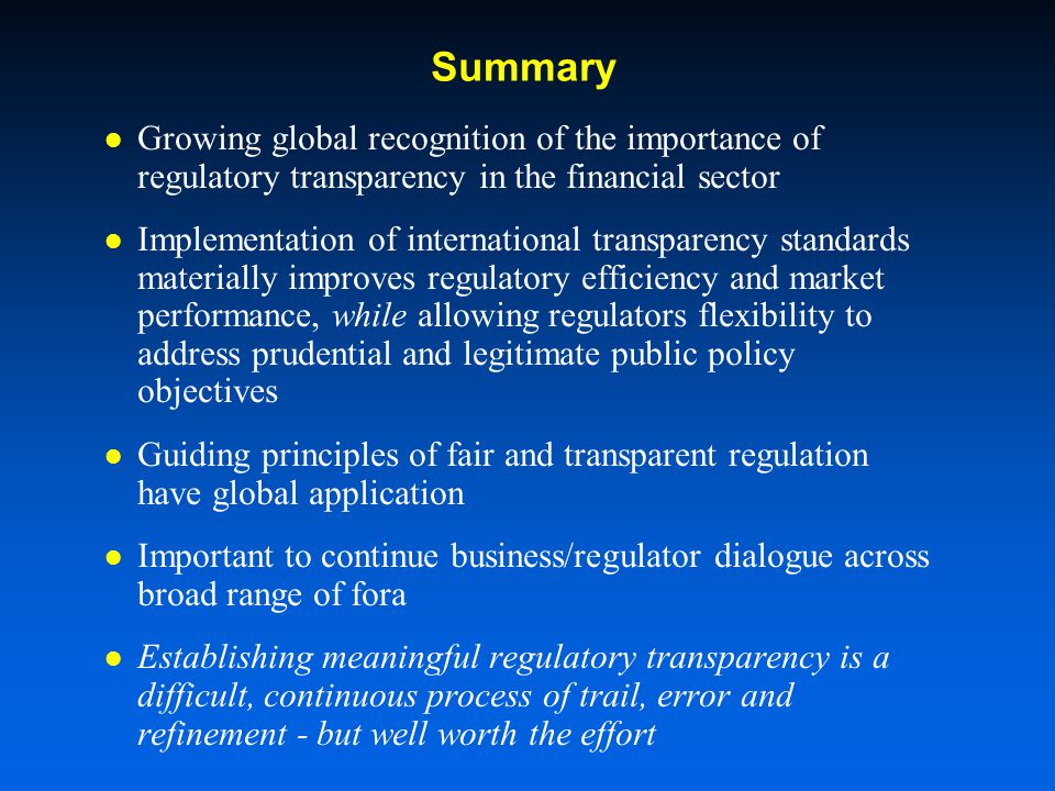 Summary Growing global recognition of the importance of regulatory transparency in the financial sector Implementation of international transparency standards materially improves regulatory efficiency and market performance, while allowing regulators flexibility to address prudential and legitimate public policy objectives Guiding principles of fair and transparent regulation have global application Important to continue business/regulator dialogue across broad range of fora Establishing meaningful regulatory transparency is a difficult, continuous process of trail, error and refinement - but well worth the effort
