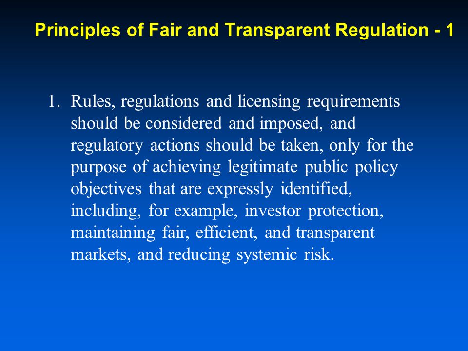 1.Rules, regulations and licensing requirements should be considered and imposed, and regulatory actions should be taken, only for the purpose of achieving legitimate public policy objectives that are expressly identified, including, for example, investor protection, maintaining fair, efficient, and transparent markets, and reducing systemic risk.