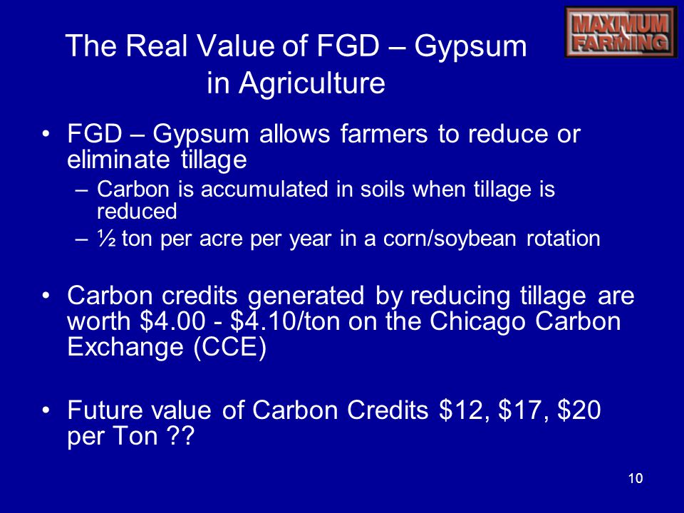 10 The Real Value of FGD – Gypsum in Agriculture FGD – Gypsum allows farmers to reduce or eliminate tillage –Carbon is accumulated in soils when tillage is reduced –½ ton per acre per year in a corn/soybean rotation Carbon credits generated by reducing tillage are worth $ $4.10/ton on the Chicago Carbon Exchange (CCE) Future value of Carbon Credits $12, $17, $20 per Ton