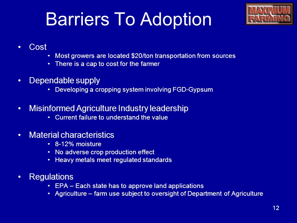 12 Barriers To Adoption Cost Most growers are located $20/ton transportation from sources There is a cap to cost for the farmer Dependable supply Developing a cropping system involving FGD-Gypsum Misinformed Agriculture Industry leadership Current failure to understand the value Material characteristics 8-12% moisture No adverse crop production effect Heavy metals meet regulated standards Regulations EPA – Each state has to approve land applications Agriculture – farm use subject to oversight of Department of Agriculture