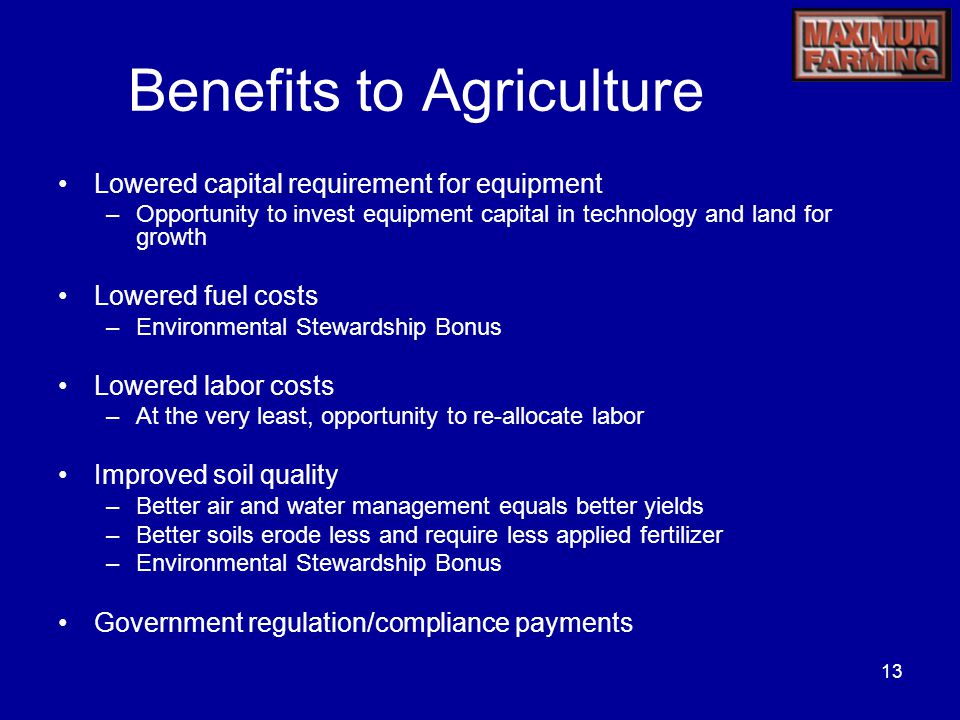 13 Benefits to Agriculture Lowered capital requirement for equipment –Opportunity to invest equipment capital in technology and land for growth Lowered fuel costs –Environmental Stewardship Bonus Lowered labor costs –At the very least, opportunity to re-allocate labor Improved soil quality –Better air and water management equals better yields –Better soils erode less and require less applied fertilizer –Environmental Stewardship Bonus Government regulation/compliance payments