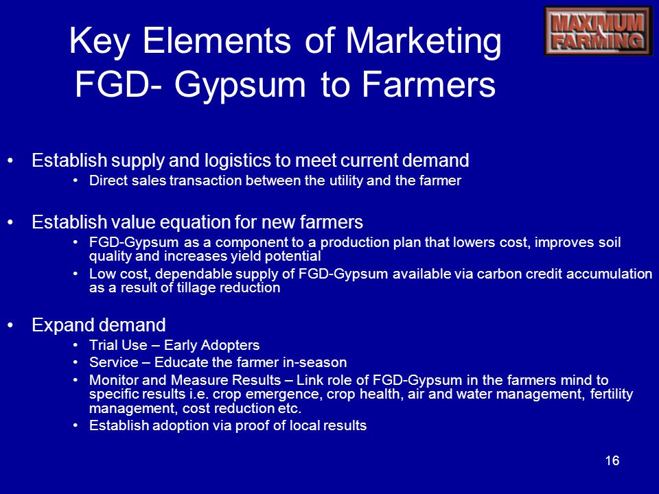 16 Key Elements of Marketing FGD- Gypsum to Farmers Establish supply and logistics to meet current demand Direct sales transaction between the utility and the farmer Establish value equation for new farmers FGD-Gypsum as a component to a production plan that lowers cost, improves soil quality and increases yield potential Low cost, dependable supply of FGD-Gypsum available via carbon credit accumulation as a result of tillage reduction Expand demand Trial Use – Early Adopters Service – Educate the farmer in-season Monitor and Measure Results – Link role of FGD-Gypsum in the farmers mind to specific results i.e.