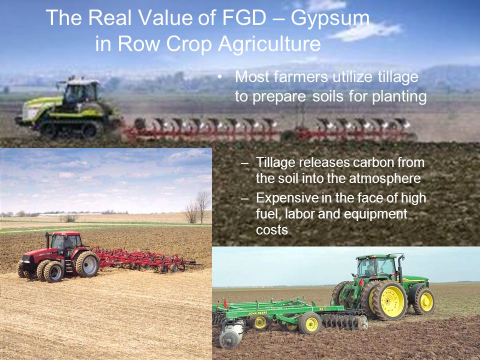 9 Most farmers utilize tillage to prepare soils for planting –Tillage releases carbon from the soil into the atmosphere –Expensive in the face of high fuel, labor and equipment costs The Real Value of FGD – Gypsum in Row Crop Agriculture