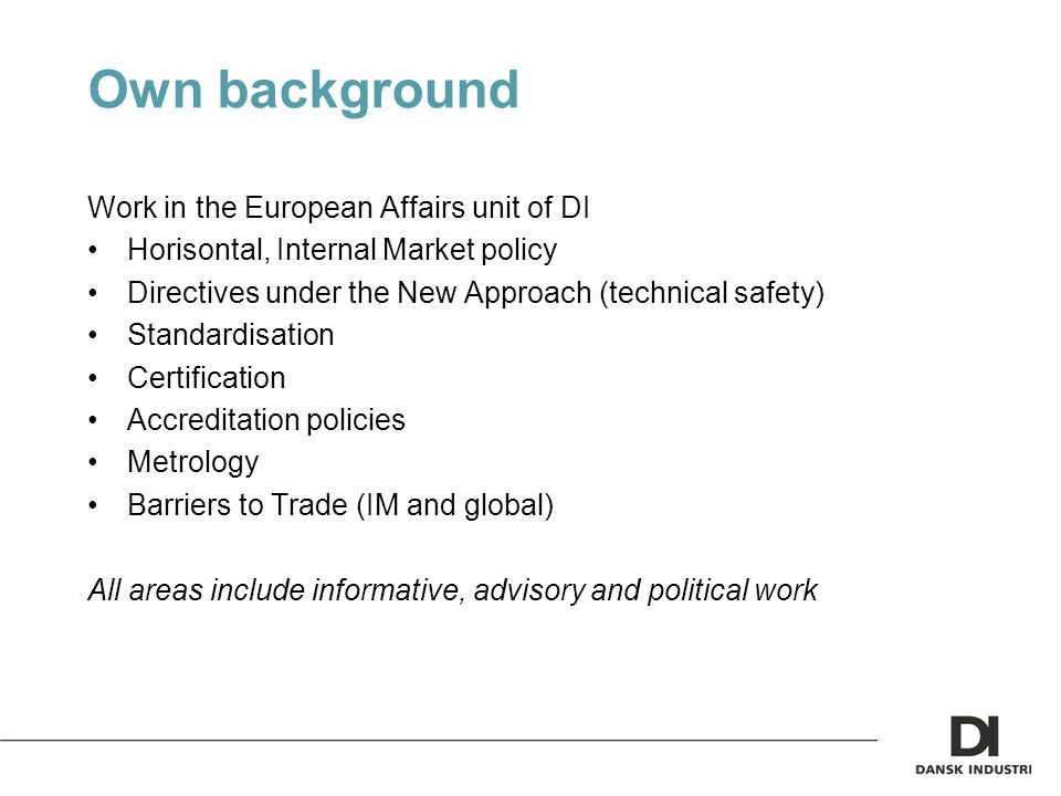 Own background Work in the European Affairs unit of DI Horisontal, Internal Market policy Directives under the New Approach (technical safety) Standardisation Certification Accreditation policies Metrology Barriers to Trade (IM and global) All areas include informative, advisory and political work